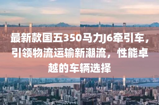 最新款國五350馬力J6牽引車，引領(lǐng)物流運(yùn)輸新潮流，性能卓越的車輛選擇