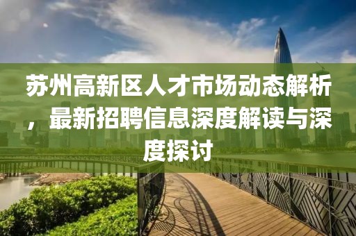 蘇州高新區(qū)人才市場(chǎng)動(dòng)態(tài)解析，最新招聘信息深度解讀與深度探討