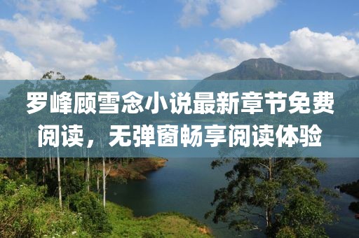 羅峰顧雪念小說最新章節(jié)免費(fèi)閱讀，無彈窗暢享閱讀體驗(yàn)