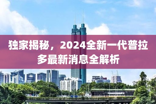 獨(dú)家揭秘，2024全新一代普拉多最新消息全解析