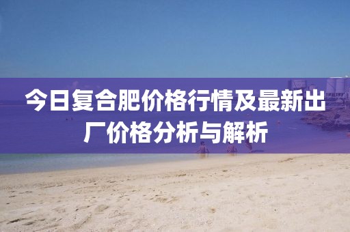 今日復(fù)合肥價(jià)格行情及最新出廠價(jià)格分析與解析