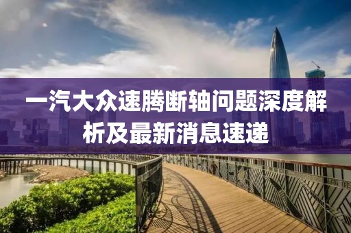 一汽大眾速騰斷軸問題深度解析及最新消息速遞