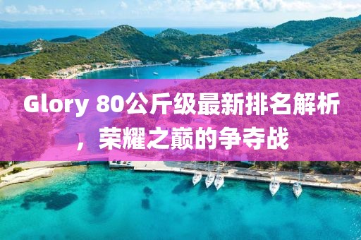 Glory 80公斤級(jí)最新排名解析，榮耀之巔的爭(zhēng)奪戰(zhàn)