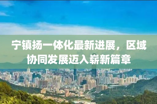 寧鎮(zhèn)揚一體化最新進展，區(qū)域協(xié)同發(fā)展邁入嶄新篇章