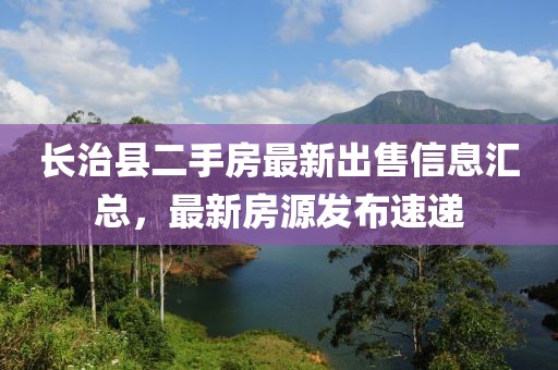 長治縣二手房最新出售信息匯總，最新房源發(fā)布速遞