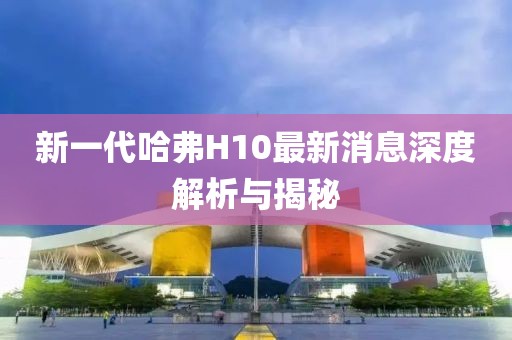 新一代哈弗H10最新消息深度解析與揭秘