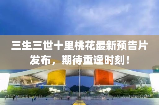 三生三世十里桃花最新預(yù)告片發(fā)布，期待重逢時(shí)刻！