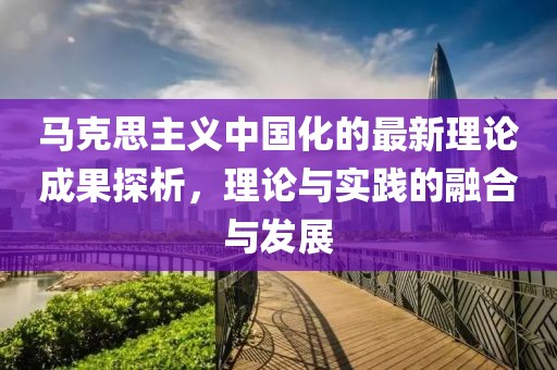 馬克思主義中國化的最新理論成果探析，理論與實踐的融合與發(fā)展