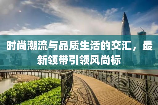 時(shí)尚潮流與品質(zhì)生活的交匯，最新領(lǐng)帶引領(lǐng)風(fēng)尚標(biāo)
