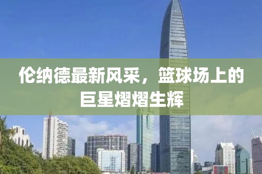 倫納德最新風(fēng)采，籃球場(chǎng)上的巨星熠熠生輝