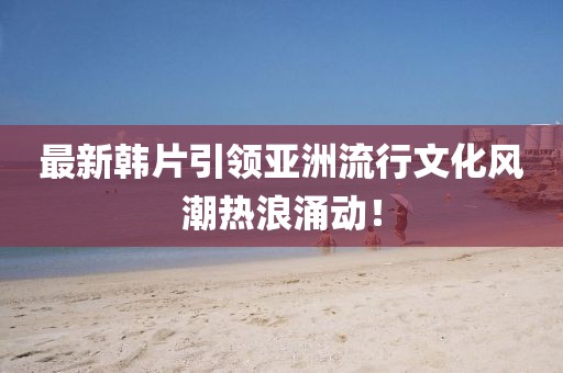 最新韓片引領(lǐng)亞洲流行文化風(fēng)潮熱浪涌動(dòng)！