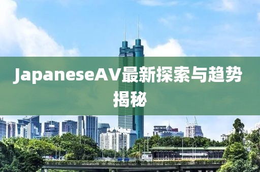 JapaneseAV最新探索與趨勢揭秘