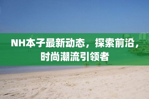 NH本子最新動(dòng)態(tài)，探索前沿，時(shí)尚潮流引領(lǐng)者