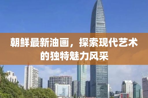 朝鮮最新油畫，探索現(xiàn)代藝術(shù)的獨特魅力風采