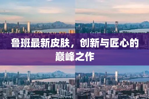 魯班最新皮膚，創(chuàng)新與匠心的巔峰之作