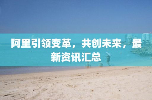 阿里引領(lǐng)變革，共創(chuàng)未來，最新資訊匯總