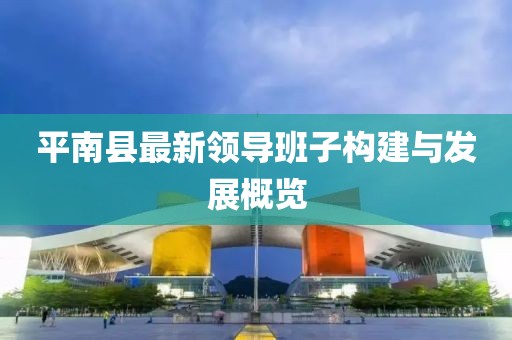 平南縣最新領導班子構建與發(fā)展概覽