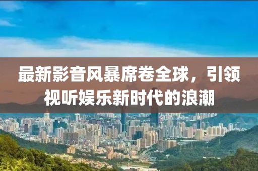 最新影音風(fēng)暴席卷全球，引領(lǐng)視聽娛樂新時代的浪潮