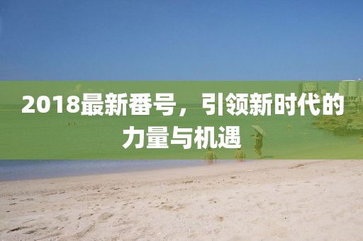 2018最新番號，引領新時代的力量與機遇