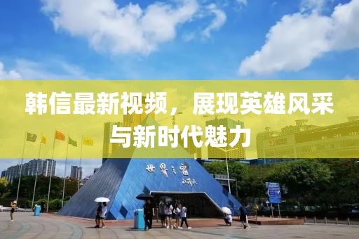 韓信最新視頻，展現(xiàn)英雄風(fēng)采與新時(shí)代魅力