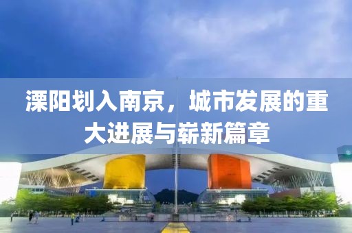 溧陽劃入南京，城市發(fā)展的重大進(jìn)展與嶄新篇章