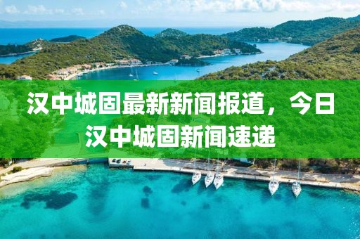 漢中城固最新新聞報(bào)道，今日漢中城固新聞速遞