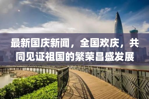 最新國慶新聞，全國歡慶，共同見證祖國的繁榮昌盛發(fā)展