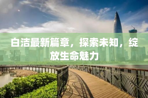 白潔最新篇章，探索未知，綻放生命魅力
