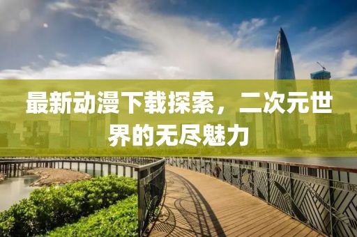 最新動漫下載探索，二次元世界的無盡魅力