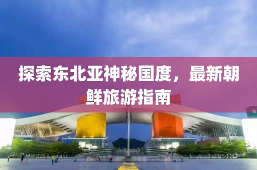 探索東北亞神秘國度，最新朝鮮旅游指南