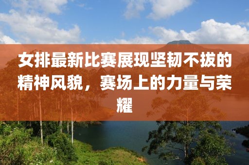 女排最新比賽展現(xiàn)堅韌不拔的精神風(fēng)貌，賽場上的力量與榮耀