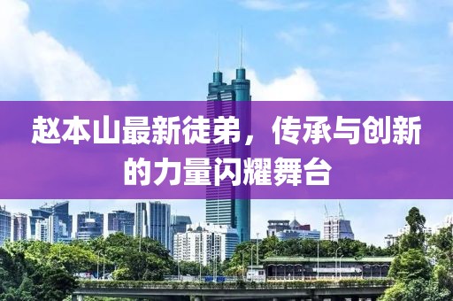 趙本山最新徒弟，傳承與創(chuàng)新的力量閃耀舞臺