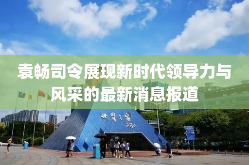 袁暢司令展現(xiàn)新時(shí)代領(lǐng)導(dǎo)力與風(fēng)采的最新消息報(bào)道