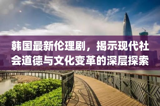 韓國最新倫理劇，揭示現(xiàn)代社會道德與文化變革的深層探索