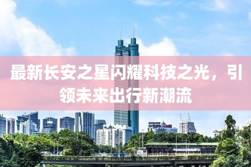 最新長安之星閃耀科技之光，引領(lǐng)未來出行新潮流