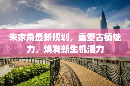朱家角最新規(guī)劃，重塑古鎮(zhèn)魅力，煥發(fā)新生機(jī)活力