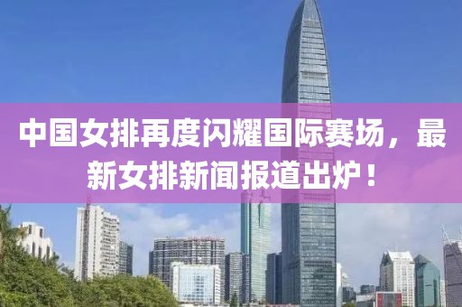 中國女排再度閃耀國際賽場，最新女排新聞報道出爐！