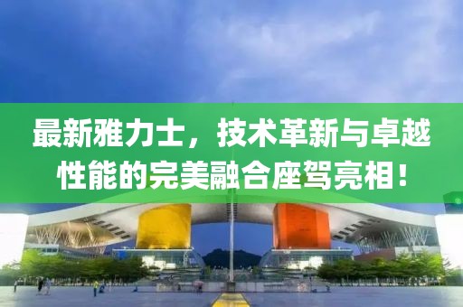 最新雅力士，技術(shù)革新與卓越性能的完美融合座駕亮相！
