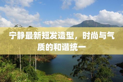 寧?kù)o最新短發(fā)造型，時(shí)尚與氣質(zhì)的和諧統(tǒng)一