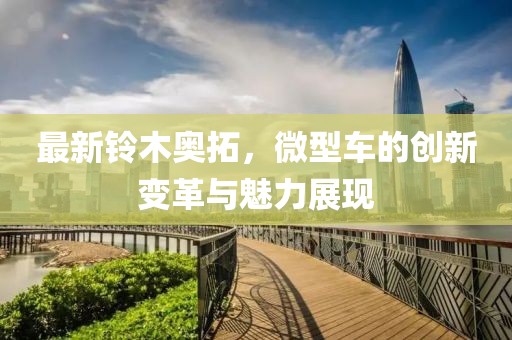 最新鈴木奧拓，微型車的創(chuàng)新變革與魅力展現(xiàn)