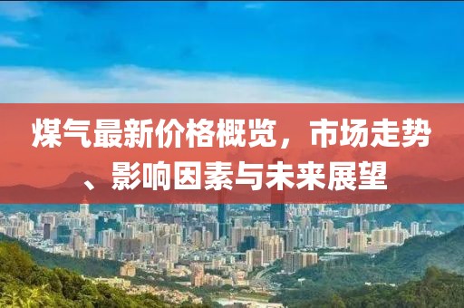 煤氣最新價格概覽，市場走勢、影響因素與未來展望