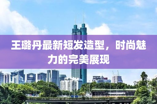 王璐丹最新短發(fā)造型，時尚魅力的完美展現(xiàn)