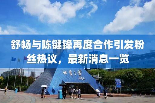 舒暢與陳鍵鋒再度合作引發(fā)粉絲熱議，最新消息一覽