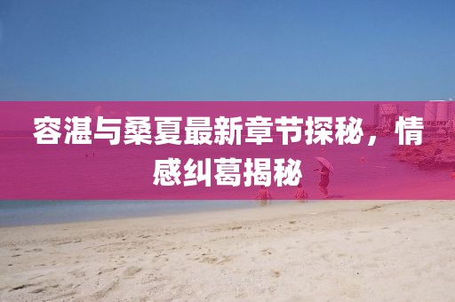 容湛與桑夏最新章節(jié)探秘，情感糾葛揭秘