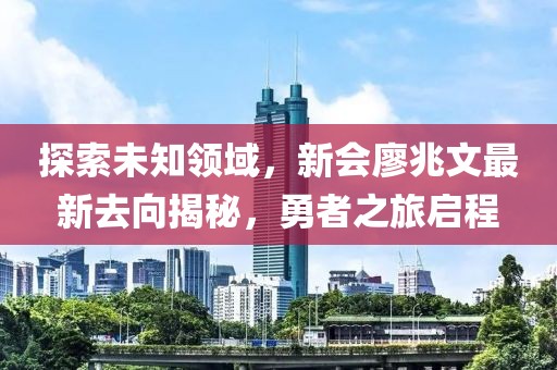 探索未知領(lǐng)域，新會廖兆文最新去向揭秘，勇者之旅啟程
