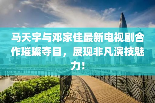 馬天宇與鄧家佳最新電視劇合作璀璨奪目，展現(xiàn)非凡演技魅力！