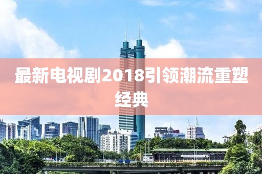 最新電視劇2018引領(lǐng)潮流重塑經(jīng)典