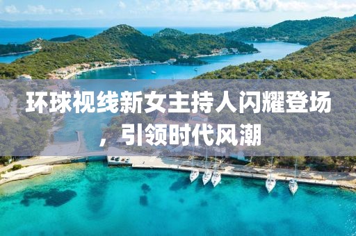環(huán)球視線新女主持人閃耀登場，引領(lǐng)時(shí)代風(fēng)潮