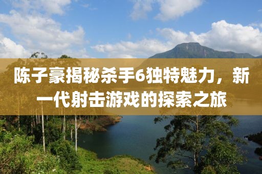 陳子豪揭秘殺手6獨(dú)特魅力，新一代射擊游戲的探索之旅