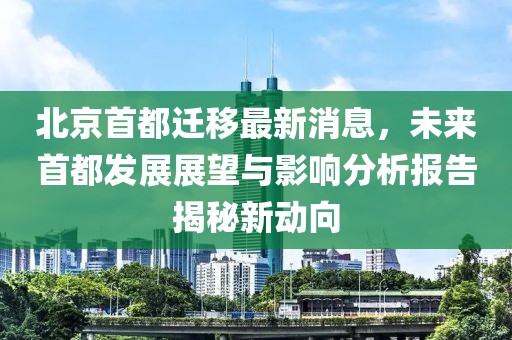 北京首都遷移最新消息，未來首都發(fā)展展望與影響分析報告揭秘新動向